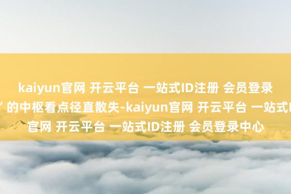 kaiyun官网 开云平台 一站式ID注册 会员登录中心这一“代际碰撞”的中枢看点径直散失-kaiyun官网 开云平台 一站式ID注册 会员登录中心