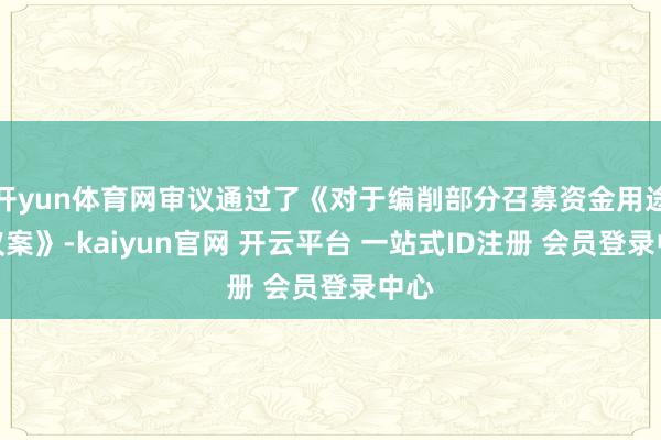 开yun体育网审议通过了《对于编削部分召募资金用途的议案》-kaiyun官网 开云平台 一站式ID注册 会员登录中心