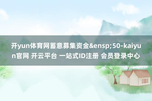 开yun体育网蓄意募集资金&ensp;50-kaiyun官网 开云平台 一站式ID注册 会员登录中心