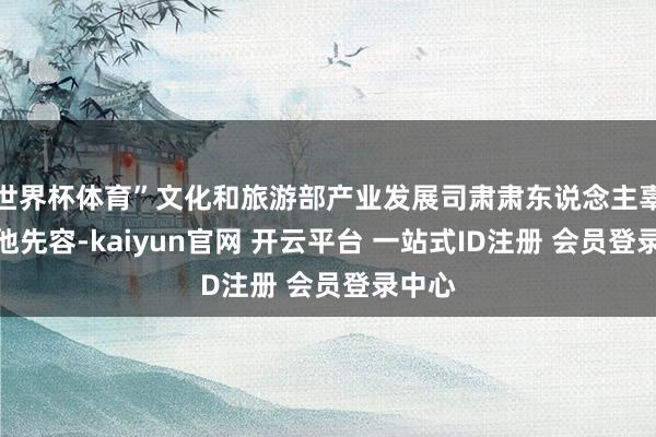 世界杯体育”文化和旅游部产业发展司肃肃东说念主辜科伟他先容-kaiyun官网 开云平台 一站式ID注册 会员登录中心