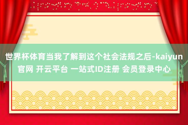 世界杯体育当我了解到这个社会法规之后-kaiyun官网 开云平台 一站式ID注册 会员登录中心