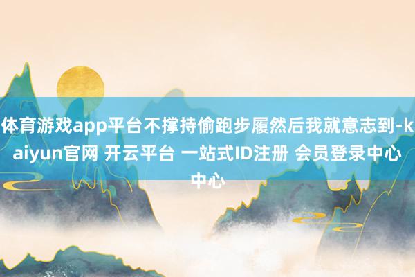 体育游戏app平台不撑持偷跑步履然后我就意志到-kaiyun官网 开云平台 一站式ID注册 会员登录中心