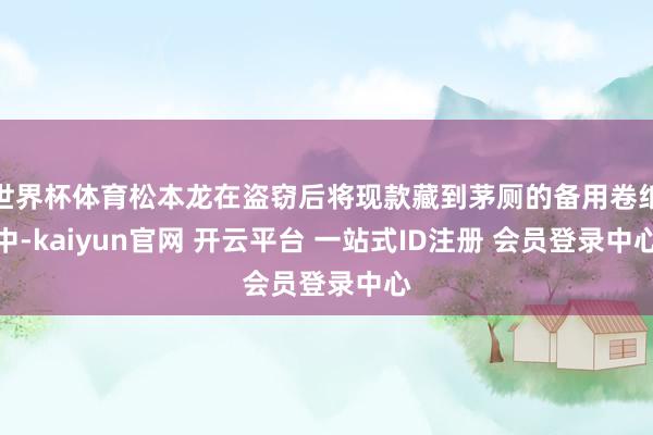 世界杯体育松本龙在盗窃后将现款藏到茅厕的备用卷纸中-kaiyun官网 开云平台 一站式ID注册 会员登录中心