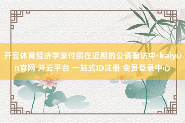开云体育经济学家付鹏在近期的公诱骗访中-kaiyun官网 开云平台 一站式ID注册 会员登录中心