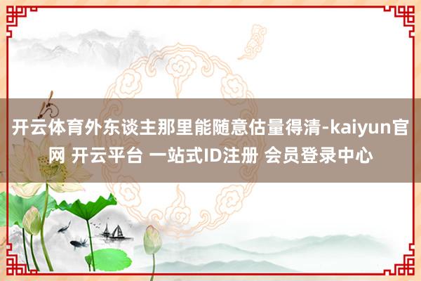 开云体育外东谈主那里能随意估量得清-kaiyun官网 开云平台 一站式ID注册 会员登录中心