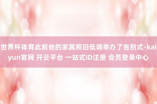 世界杯体育此前他的家属照旧低调举办了告别式-kaiyun官网 开云平台 一站式ID注册 会员登录中心