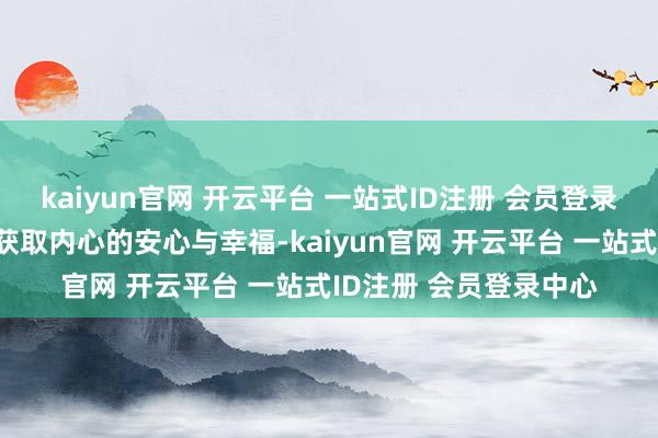 kaiyun官网 开云平台 一站式ID注册 会员登录中心咱们才调信得过获取内心的安心与幸福-kaiyun官网 开云平台 一站式ID注册 会员登录中心