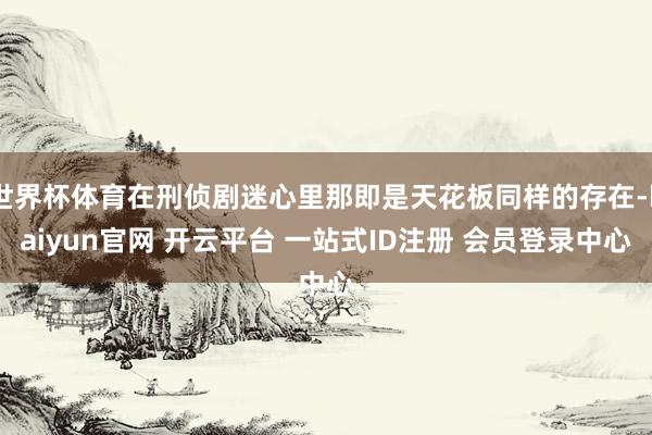 世界杯体育在刑侦剧迷心里那即是天花板同样的存在-kaiyun官网 开云平台 一站式ID注册 会员登录中心