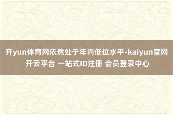 开yun体育网依然处于年内低位水平-kaiyun官网 开云平台 一站式ID注册 会员登录中心