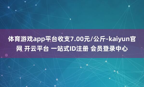 体育游戏app平台收支7.00元/公斤-kaiyun官网 开云平台 一站式ID注册 会员登录中心