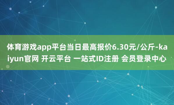体育游戏app平台当日最高报价6.30元/公斤-kaiyun官网 开云平台 一站式ID注册 会员登录中心