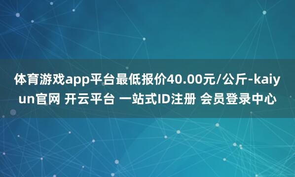 体育游戏app平台最低报价40.00元/公斤-kaiyun官网 开云平台 一站式ID注册 会员登录中心