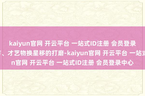kaiyun官网 开云平台 一站式ID注册 会员登录中心是台下形骸、礼节、才艺物换星移的打磨-kaiyun官网 开云平台 一站式ID注册 会员登录中心
