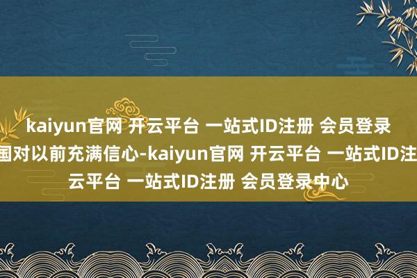 kaiyun官网 开云平台 一站式ID注册 会员登录中心俄罗斯与中国对以前充满信心-kaiyun官网 开云平台 一站式ID注册 会员登录中心