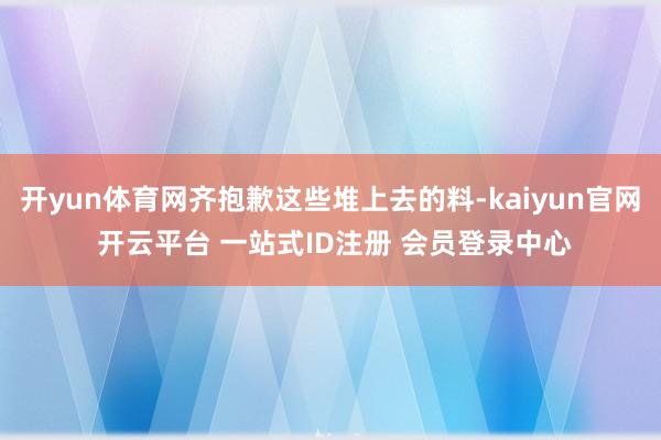 开yun体育网齐抱歉这些堆上去的料-kaiyun官网 开云平台 一站式ID注册 会员登录中心