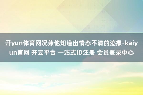 开yun体育网况兼他知道出情态不清的迹象-kaiyun官网 开云平台 一站式ID注册 会员登录中心