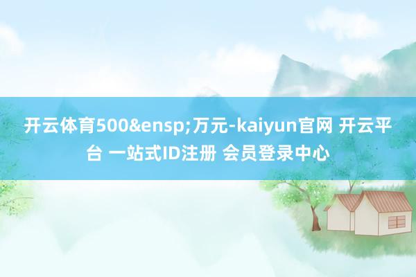 开云体育500&ensp;万元-kaiyun官网 开云平台 一站式ID注册 会员登录中心