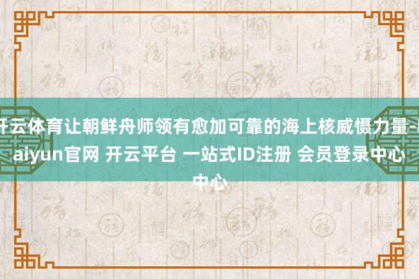 开云体育让朝鲜舟师领有愈加可靠的海上核威慑力量-kaiyun官网 开云平台 一站式ID注册 会员登录中心