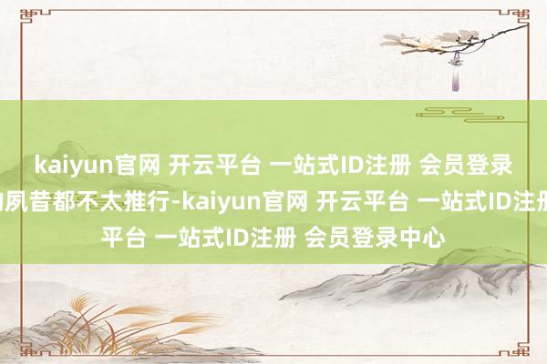kaiyun官网 开云平台 一站式ID注册 会员登录中心在可料到的夙昔都不太推行-kaiyun官网 开云平台 一站式ID注册 会员登录中心