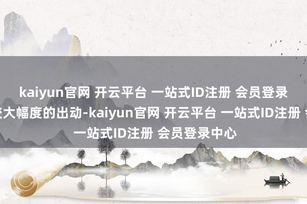 kaiyun官网 开云平台 一站式ID注册 会员登录中心也会有较大幅度的出动-kaiyun官网 开云平台 一站式ID注册 会员登录中心
