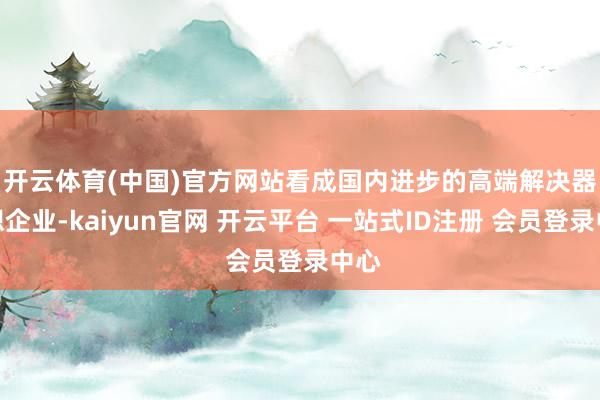开云体育(中国)官方网站　　看成国内进步的高端解决器假想企业-kaiyun官网 开云平台 一站式ID注册 会员登录中心