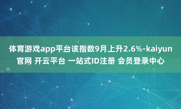体育游戏app平台该指数9月上升2.6%-kaiyun官网 开云平台 一站式ID注册 会员登录中心