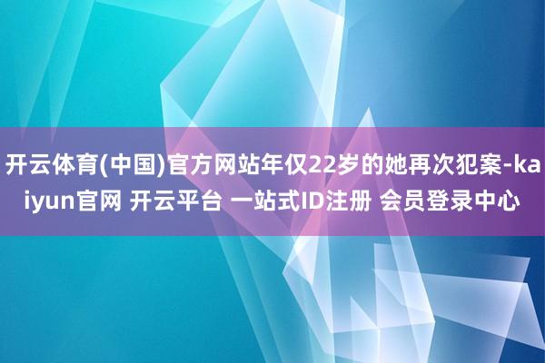 开云体育(中国)官方网站年仅22岁的她再次犯案-kaiyun官网 开云平台 一站式ID注册 会员登录中心