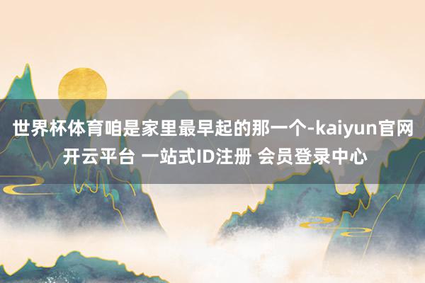 世界杯体育咱是家里最早起的那一个-kaiyun官网 开云平台 一站式ID注册 会员登录中心
