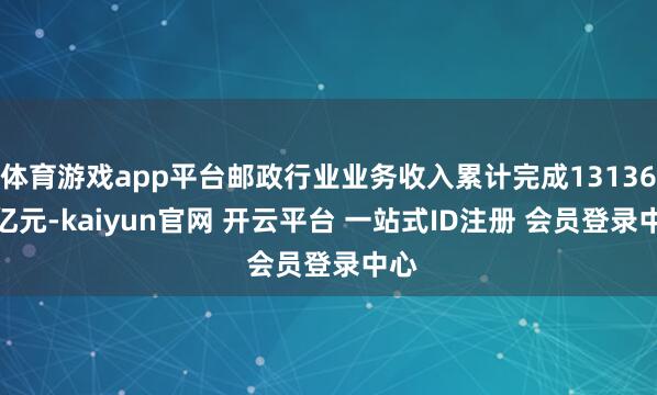 体育游戏app平台邮政行业业务收入累计完成13136.3亿元-kaiyun官网 开云平台 一站式ID注册 会员登录中心