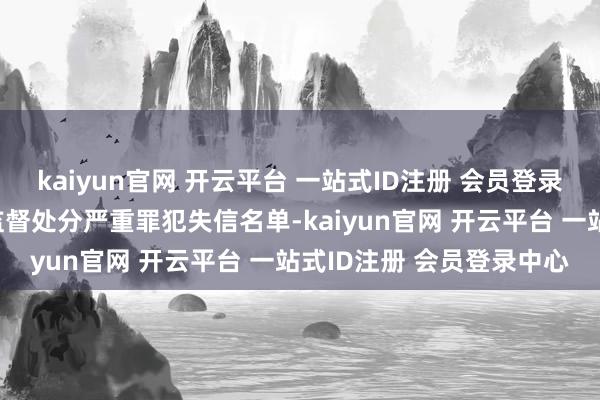 kaiyun官网 开云平台 一站式ID注册 会员登录中心照章依规列入市集监督处分严重罪犯失信名单-kaiyun官网 开云平台 一站式ID注册 会员登录中心