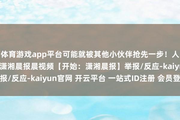 体育游戏app平台可能就被其他小伙伴抢先一步!人人不要健忘哦~开始:潇湘晨报晨视频【开始:潇湘晨报】举报/反应-kaiyun官网 开云平台 一站式ID注册 会员登录中心