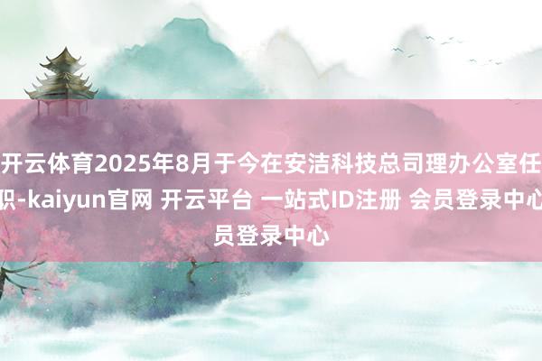 开云体育2025年8月于今在安洁科技总司理办公室任职-kaiyun官网 开云平台 一站式ID注册 会员登录中心
