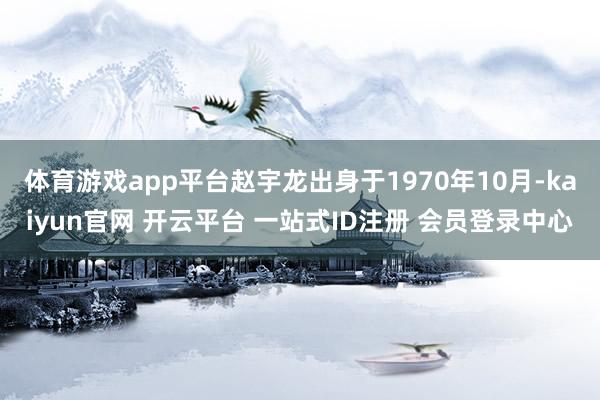 体育游戏app平台赵宇龙出身于1970年10月-kaiyun官网 开云平台 一站式ID注册 会员登录中心