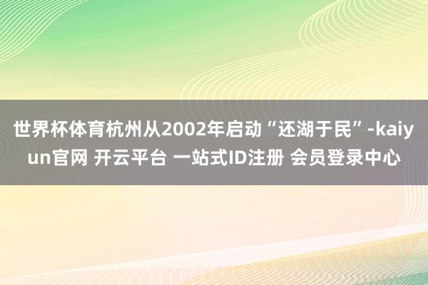 世界杯体育杭州从2002年启动“还湖于民”-kaiyun官网 开云平台 一站式ID注册 会员登录中心