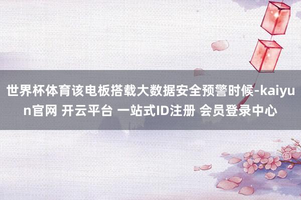 世界杯体育该电板搭载大数据安全预警时候-kaiyun官网 开云平台 一站式ID注册 会员登录中心