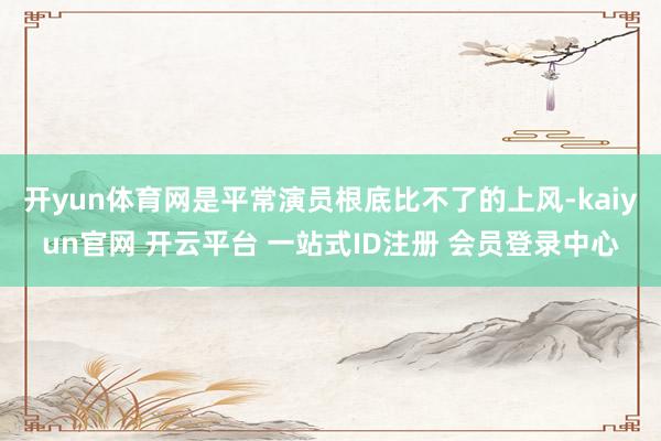 开yun体育网是平常演员根底比不了的上风-kaiyun官网 开云平台 一站式ID注册 会员登录中心