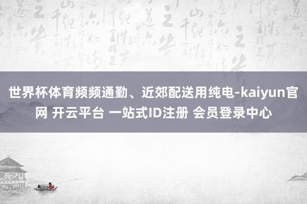 世界杯体育频频通勤、近郊配送用纯电-kaiyun官网 开云平台 一站式ID注册 会员登录中心