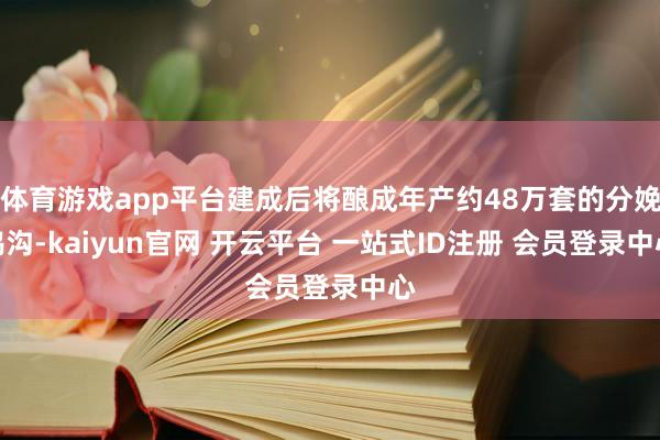 体育游戏app平台建成后将酿成年产约48万套的分娩鸿沟-kaiyun官网 开云平台 一站式ID注册 会员登录中心