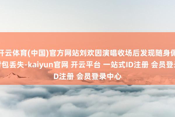 开云体育(中国)官方网站刘欢因演唱收场后发现随身佩带的背包丢失-kaiyun官网 开云平台 一站式ID注册 会员登录中心