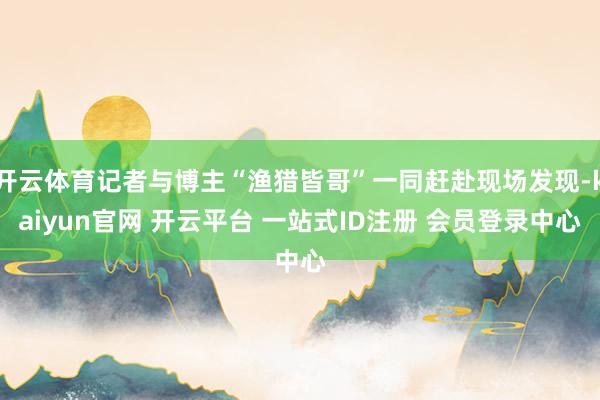 开云体育记者与博主“渔猎皆哥”一同赶赴现场发现-kaiyun官网 开云平台 一站式ID注册 会员登录中心