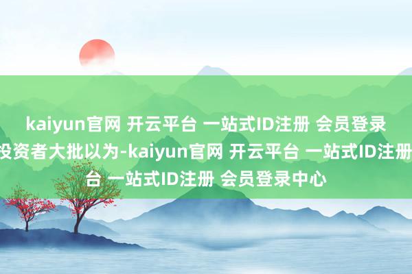 kaiyun官网 开云平台 一站式ID注册 会员登录中心这反应出投资者大批以为-kaiyun官网 开云平台 一站式ID注册 会员登录中心