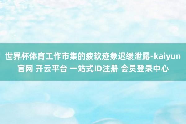 世界杯体育工作市集的疲软迹象迟缓泄露-kaiyun官网 开云平台 一站式ID注册 会员登录中心