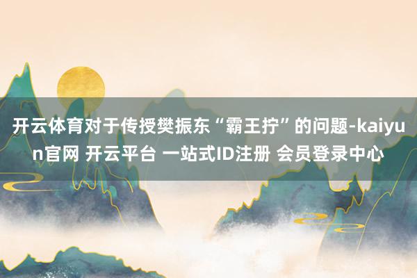 开云体育对于传授樊振东“霸王拧”的问题-kaiyun官网 开云平台 一站式ID注册 会员登录中心