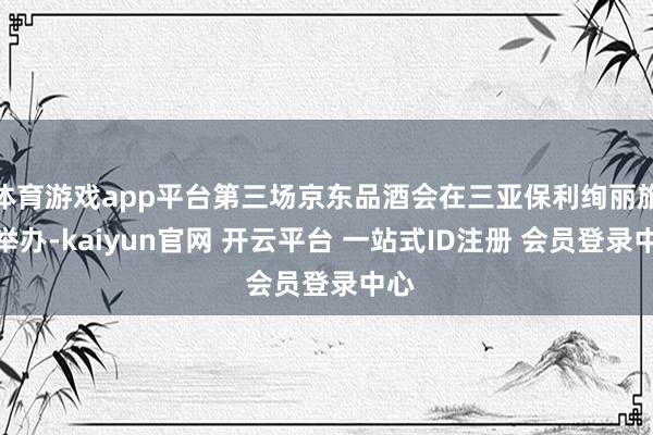体育游戏app平台第三场京东品酒会在三亚保利绚丽旅馆举办-kaiyun官网 开云平台 一站式ID注册 会员登录中心