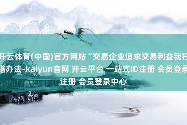 开云体育(中国)官方网站“交易企业追求交易利益我扫数不错办法-kaiyun官网 开云平台 一站式ID注册 会员登录中心