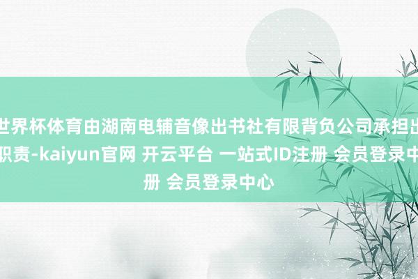 世界杯体育由湖南电辅音像出书社有限背负公司承担出书职责-kaiyun官网 开云平台 一站式ID注册 会员登录中心