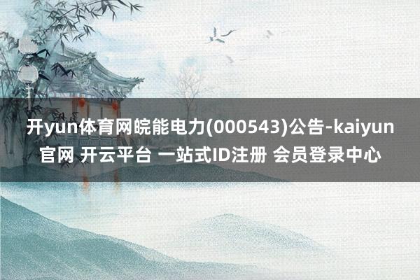 开yun体育网皖能电力(000543)公告-kaiyun官网 开云平台 一站式ID注册 会员登录中心
