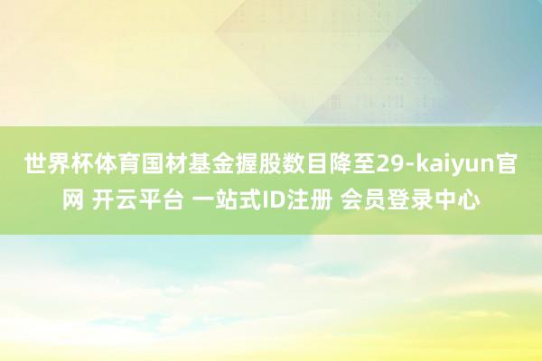 世界杯体育国材基金握股数目降至29-kaiyun官网 开云平台 一站式ID注册 会员登录中心