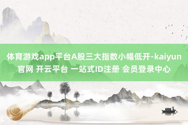 体育游戏app平台A股三大指数小幅低开-kaiyun官网 开云平台 一站式ID注册 会员登录中心