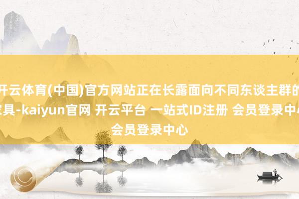 开云体育(中国)官方网站正在长露面向不同东谈主群的家具-kaiyun官网 开云平台 一站式ID注册 会员登录中心